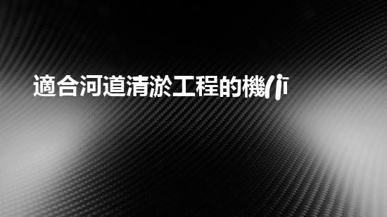 適合河道清淤工程的機(jī)械解鎖河道潛力：提升水域清潔效率的創(chuàng)新解決方案！